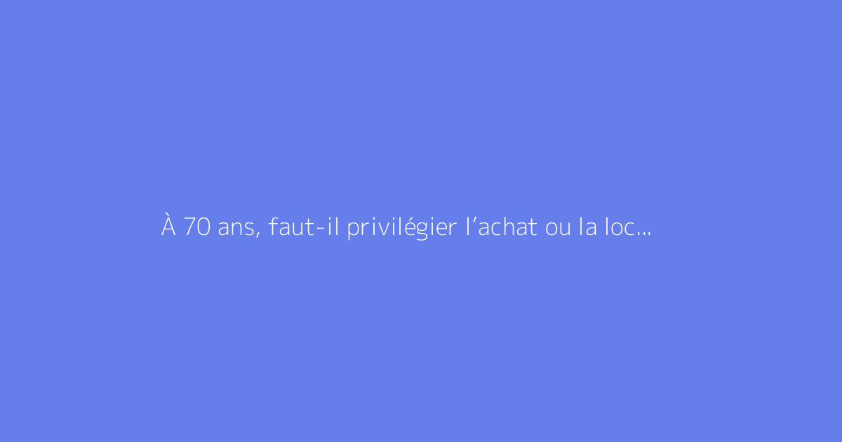 À 70 ans, faut-il privilégier l’achat ou la location d’un appartement ?