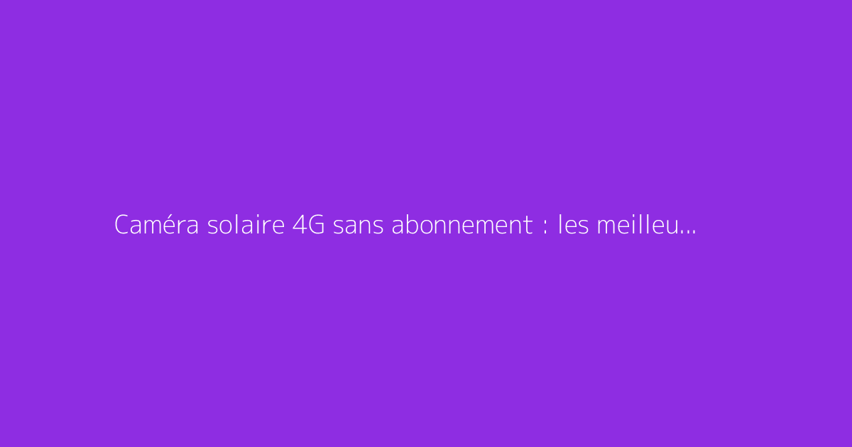 Caméra solaire 4G sans abonnement : les meilleures options disponibles