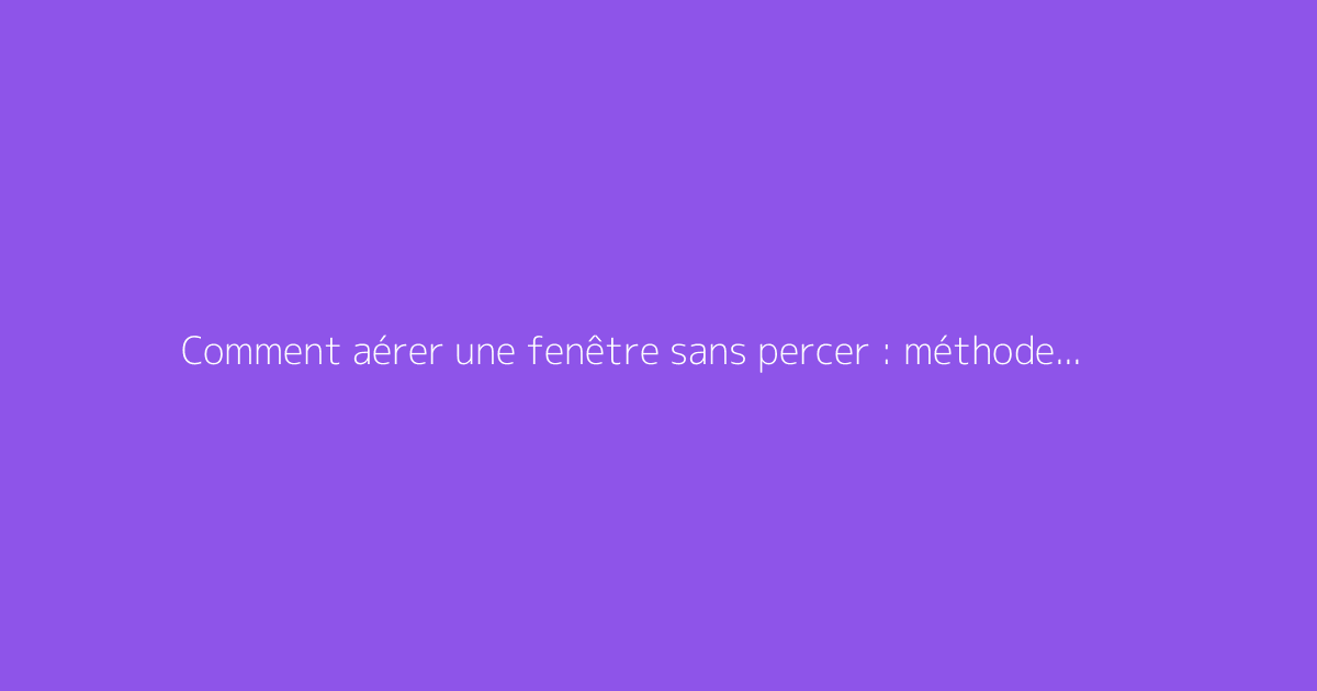 Comment aérer une fenêtre sans percer : méthodes pratiques et efficaces