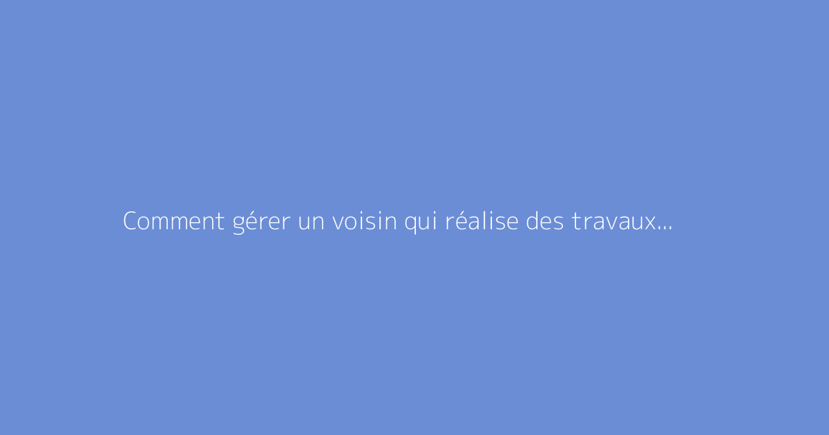Comment gérer un voisin qui réalise des travaux quotidiennement ?