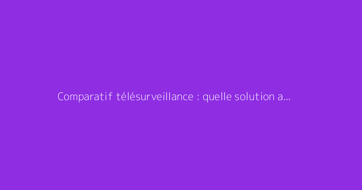 Comparatif télésurveillance : quelle solution anti-intrusion choisir