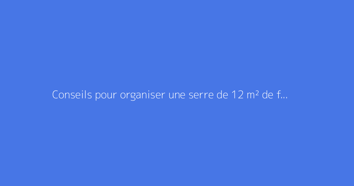 Conseils pour organiser une serre de 12 m² de façon optimale