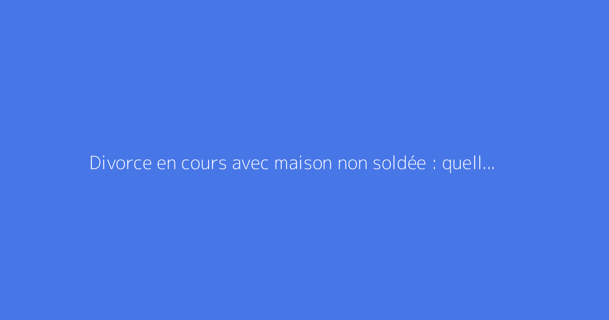 Divorce en cours avec maison non soldée : quelles solutions existent ?