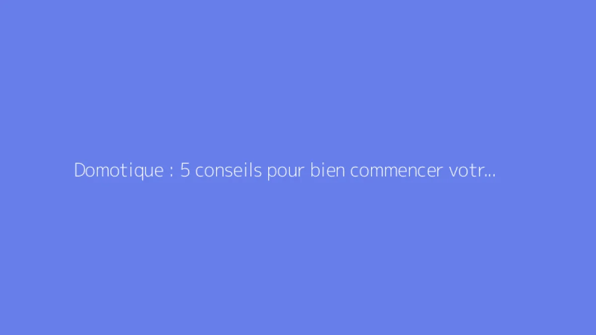 Domotique : 5 conseils pour bien commencer votre maison connectée