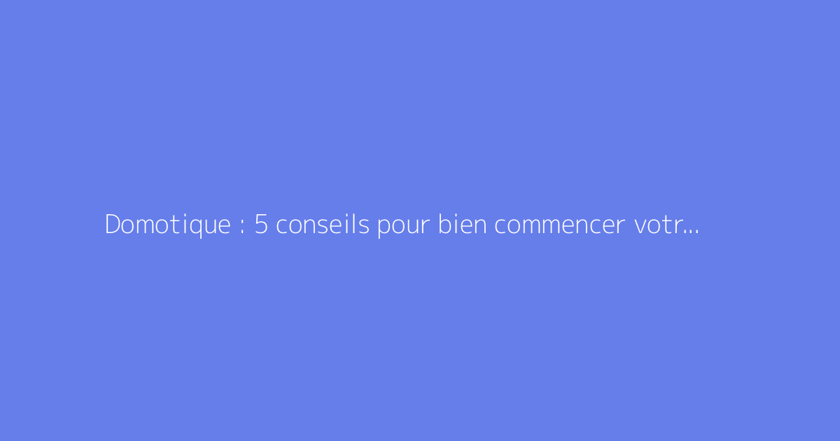 Domotique : 5 conseils pour bien commencer votre maison connectée