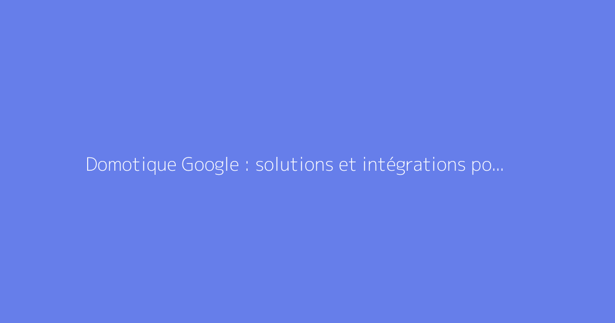 Domotique Google : solutions et intégrations possibles