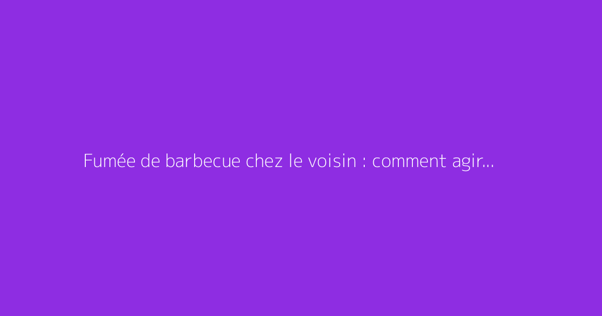 Fumée de barbecue chez le voisin : comment agir efficacement ?