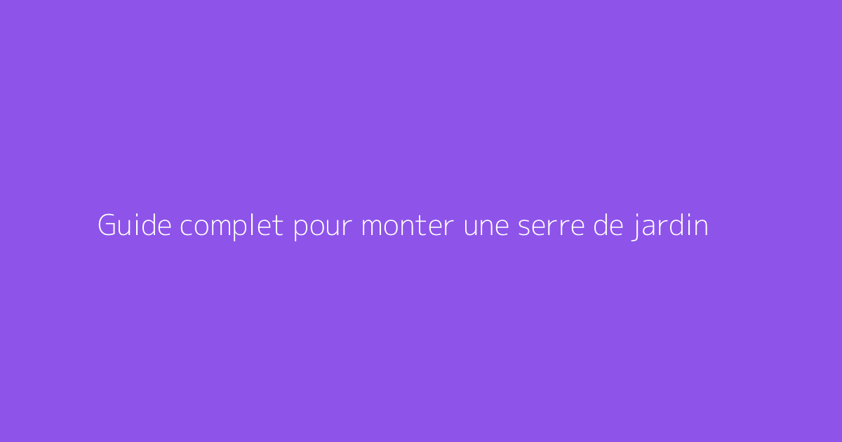 Guide complet pour monter une serre de jardin