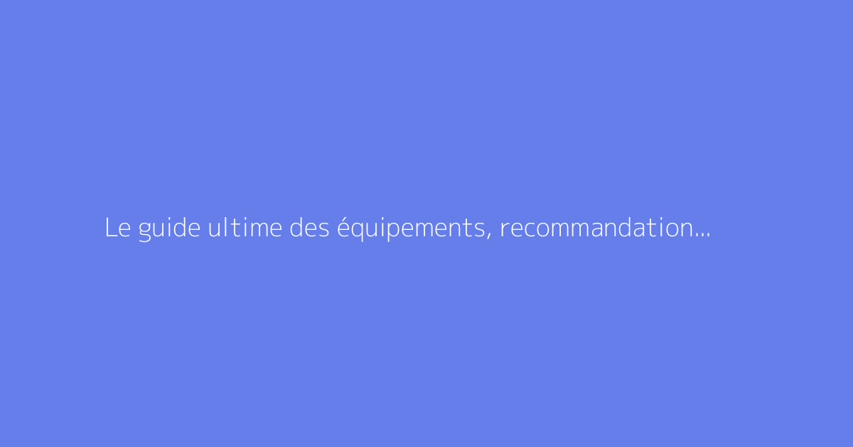Le guide ultime des équipements, recommandations et bons plans maison