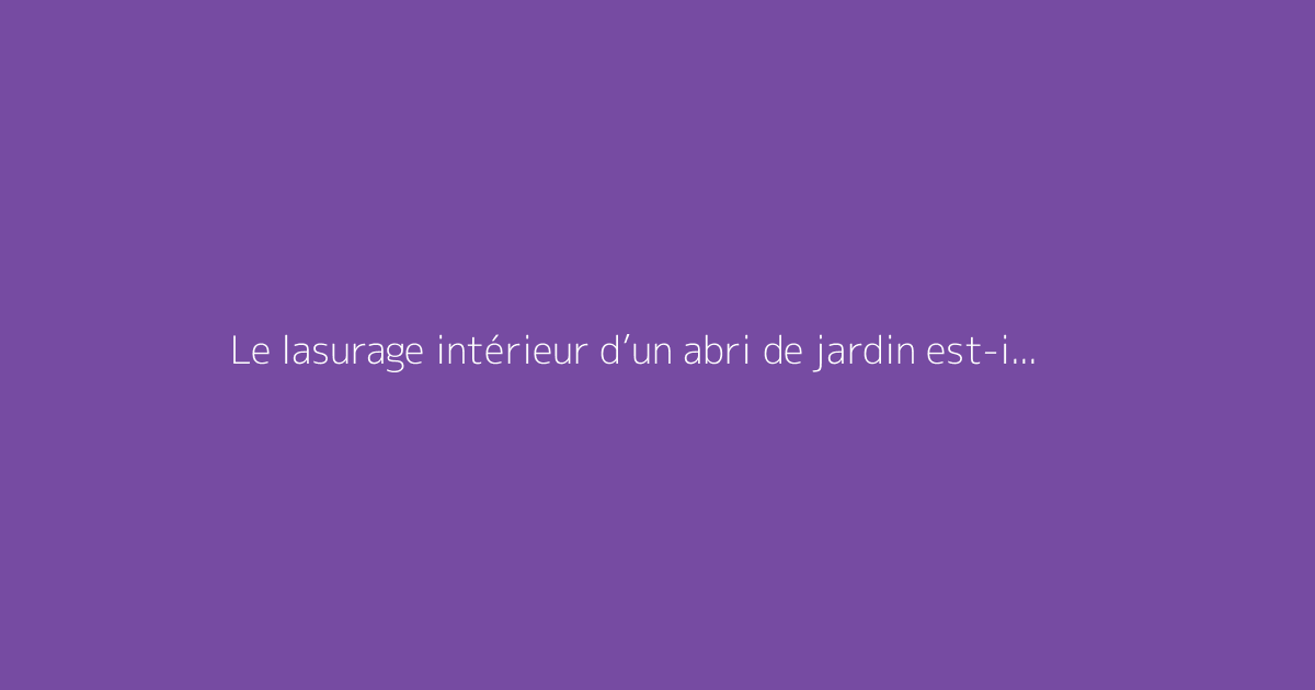 Le lasurage intérieur d’un abri de jardin est-il conseillé ?