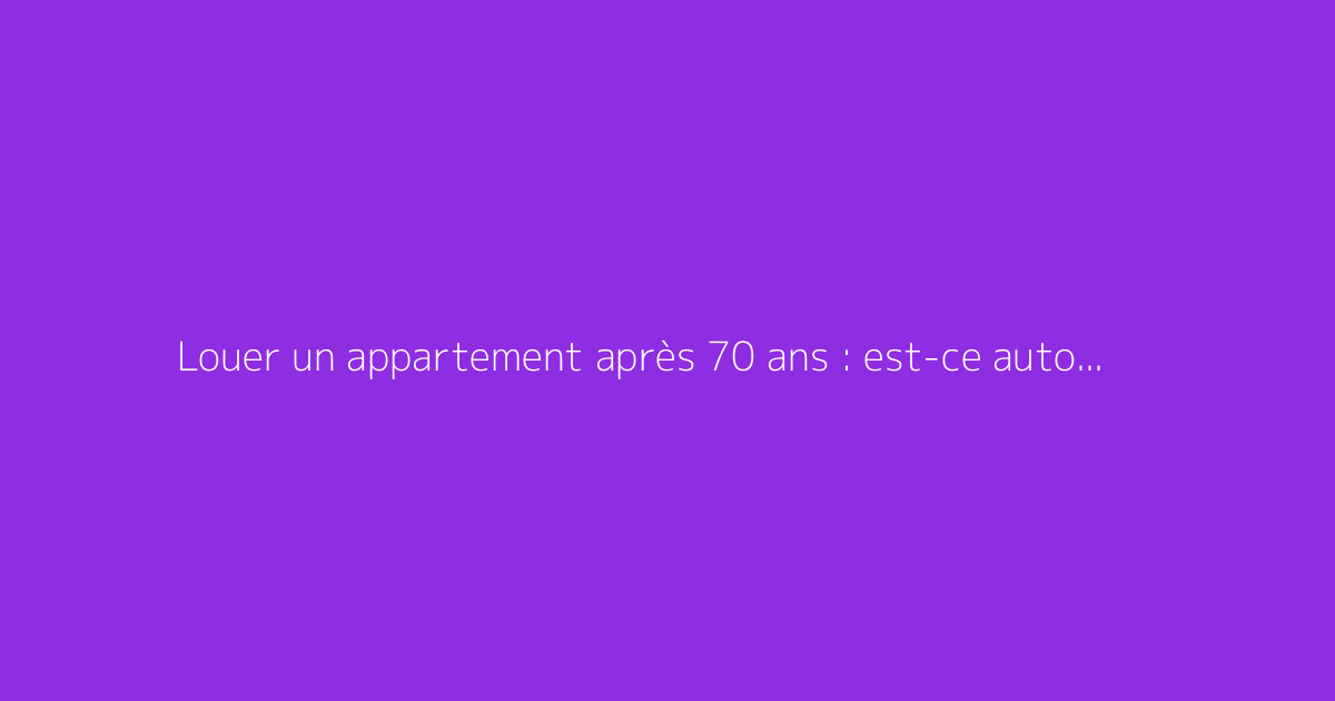 Louer un appartement après 70 ans : est-ce autorisé ?