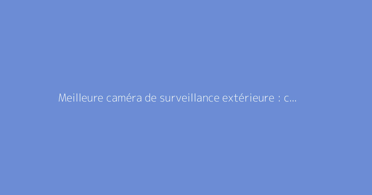 Meilleure caméra de surveillance extérieure : comparatif complet