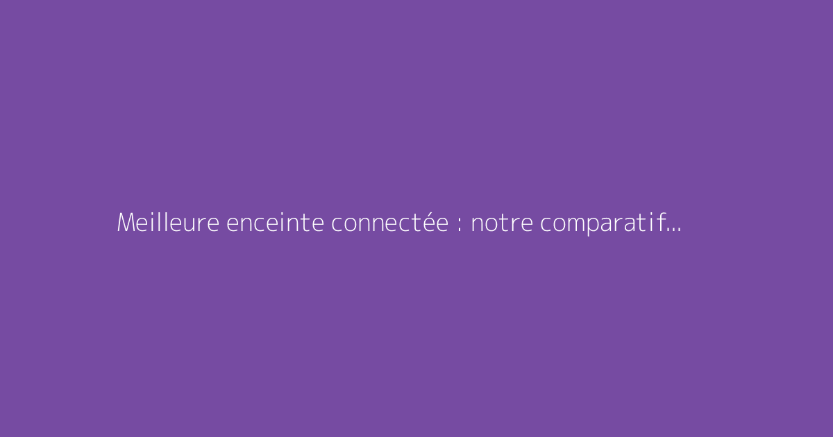 Meilleure enceinte connectée : notre comparatif et recommandations