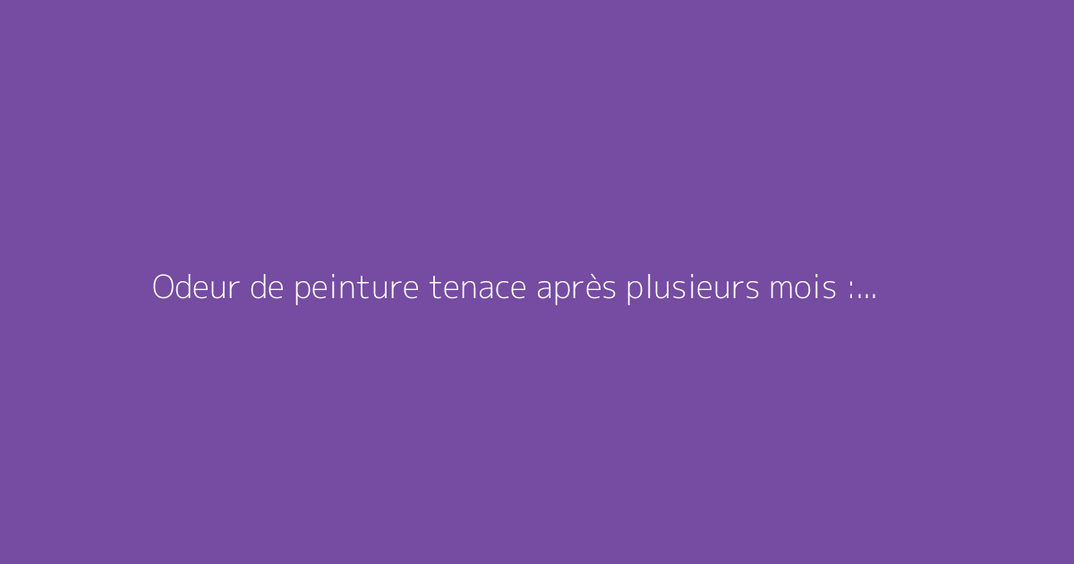 Odeur de peinture tenace après plusieurs mois : comment y remédier ?
