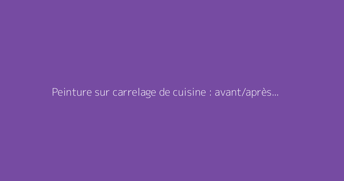 Peinture sur carrelage de cuisine : avant/après et conseils pratiques