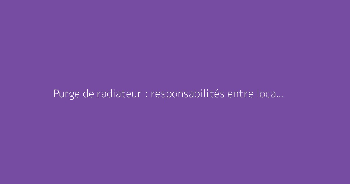 Purge de radiateur : responsabilités entre locataire et propriétaire