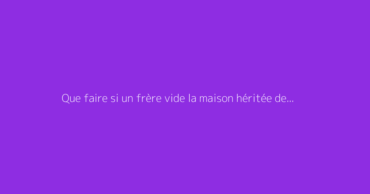 Que faire si un frère vide la maison héritée de la mère ?