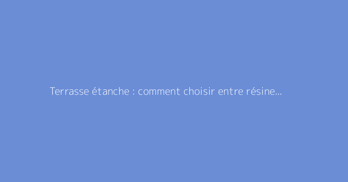 Terrasse étanche : comment choisir entre résine et goudron ?