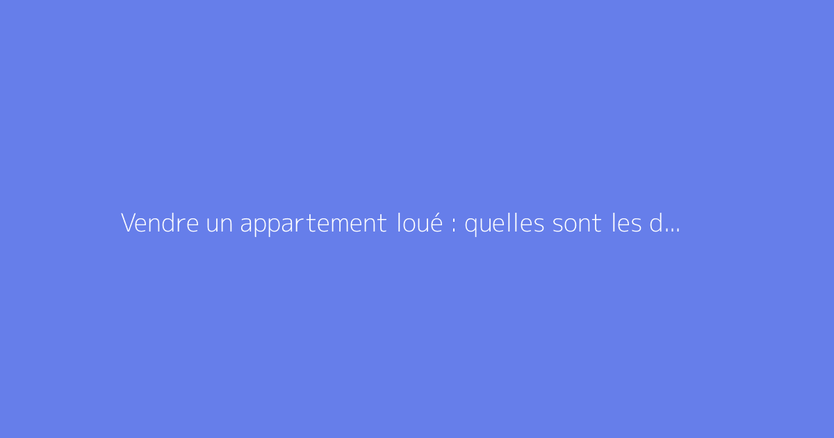 Vendre un appartement loué : quelles sont les démarches et droits ?