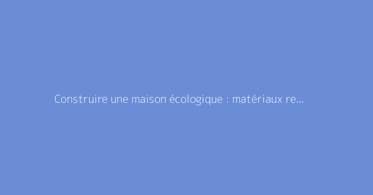 Construire une maison écologique : matériaux recommandés et cas pratiques