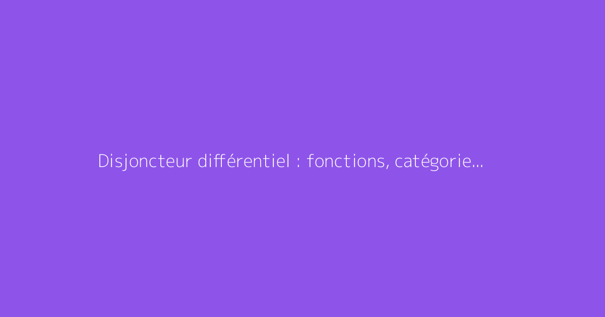 Disjoncteur différentiel : fonctions, catégories et distinctions clarifiées