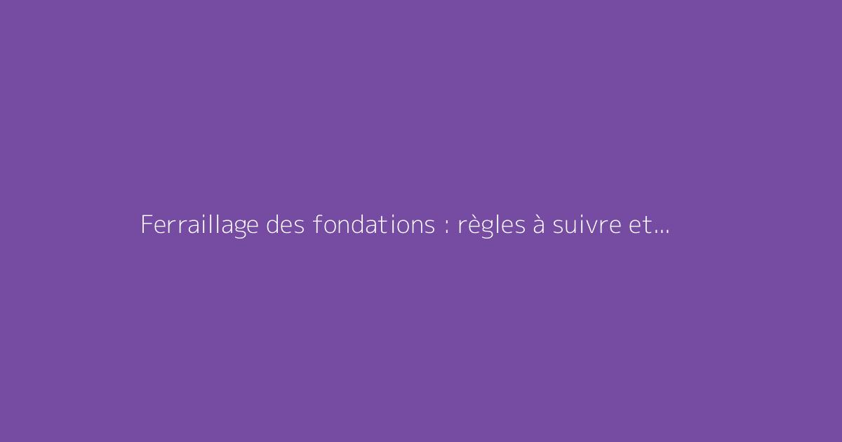 Ferraillage des fondations : règles à suivre et bonnes pratiques