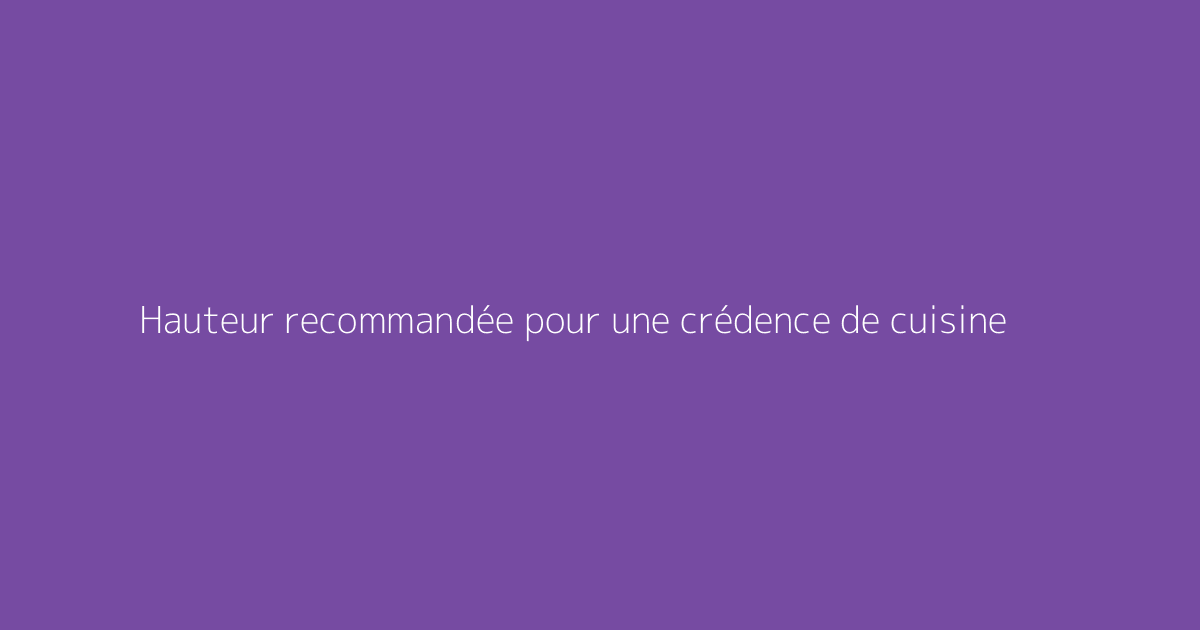 Hauteur recommandée pour une crédence de cuisine