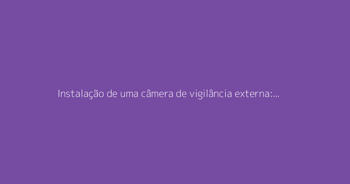 Instalação de uma câmera de vigilância externa: guia completo