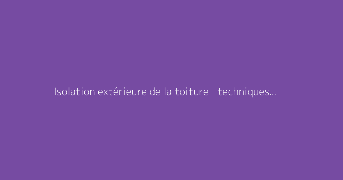 Isolation extérieure de la toiture : techniques et conseils pratiques