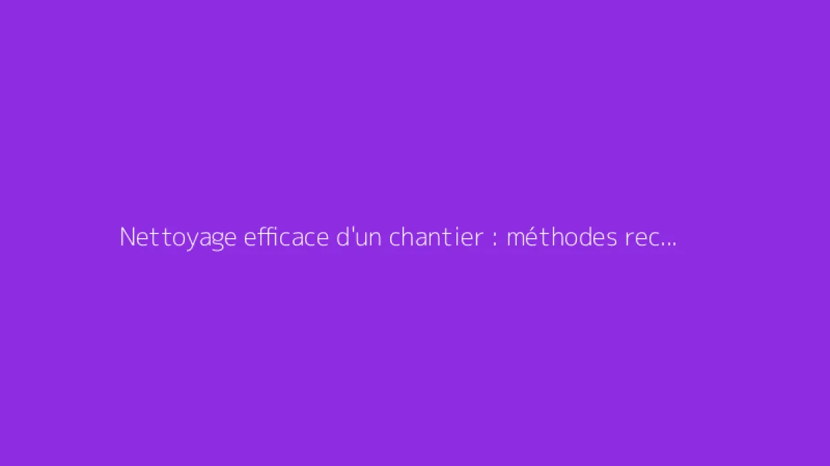 Nettoyage efficace d'un chantier : méthodes recommandées
