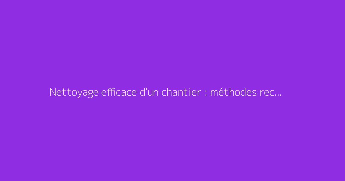 Nettoyage efficace d'un chantier : méthodes recommandées