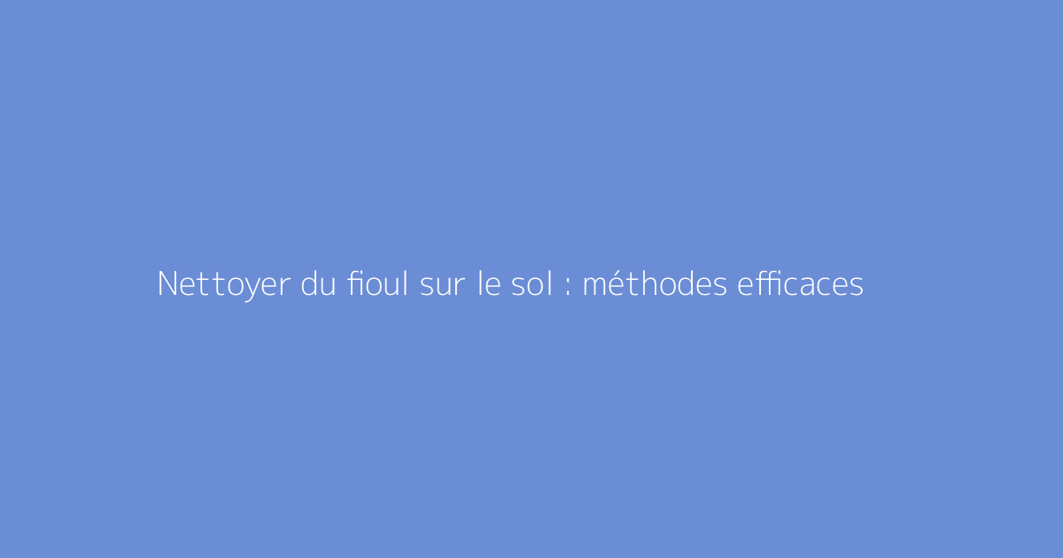 Nettoyer du fioul sur le sol : méthodes efficaces