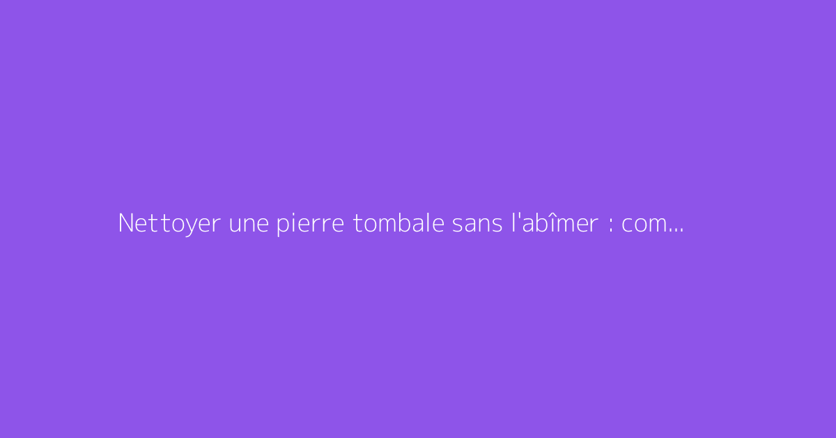 Nettoyer une pierre tombale sans l'abîmer : comment faire ?