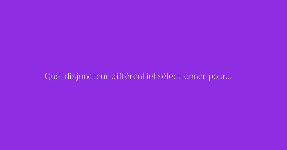 Quel disjoncteur différentiel sélectionner pour votre installation ?