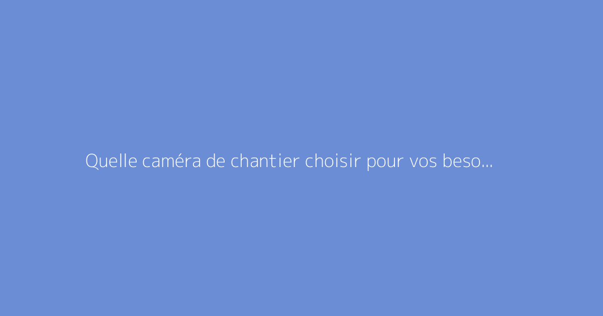 Quelle caméra de chantier choisir pour vos besoins ?