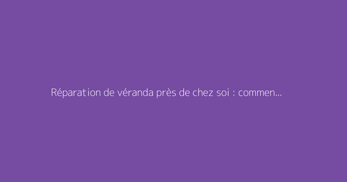 Réparation de véranda près de chez soi : comment trouver un professionnel