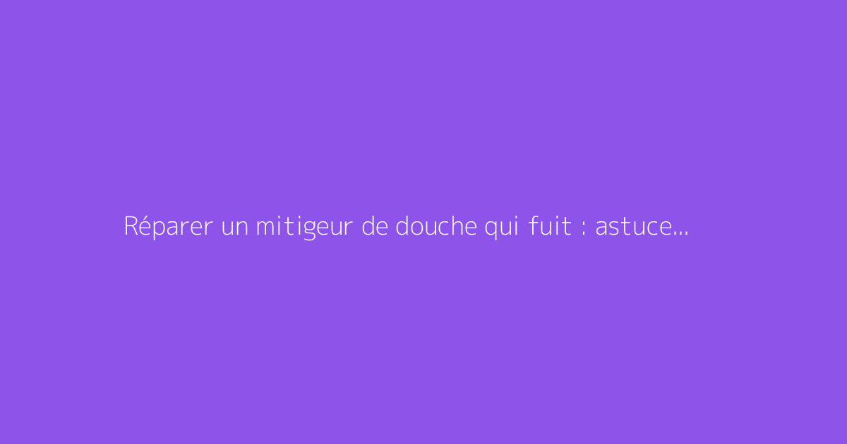 Réparer un mitigeur de douche qui fuit : astuces pratiques
