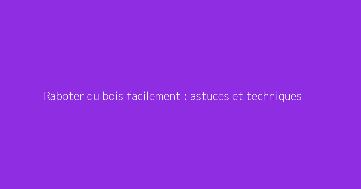 Raboter du bois facilement : astuces et techniques