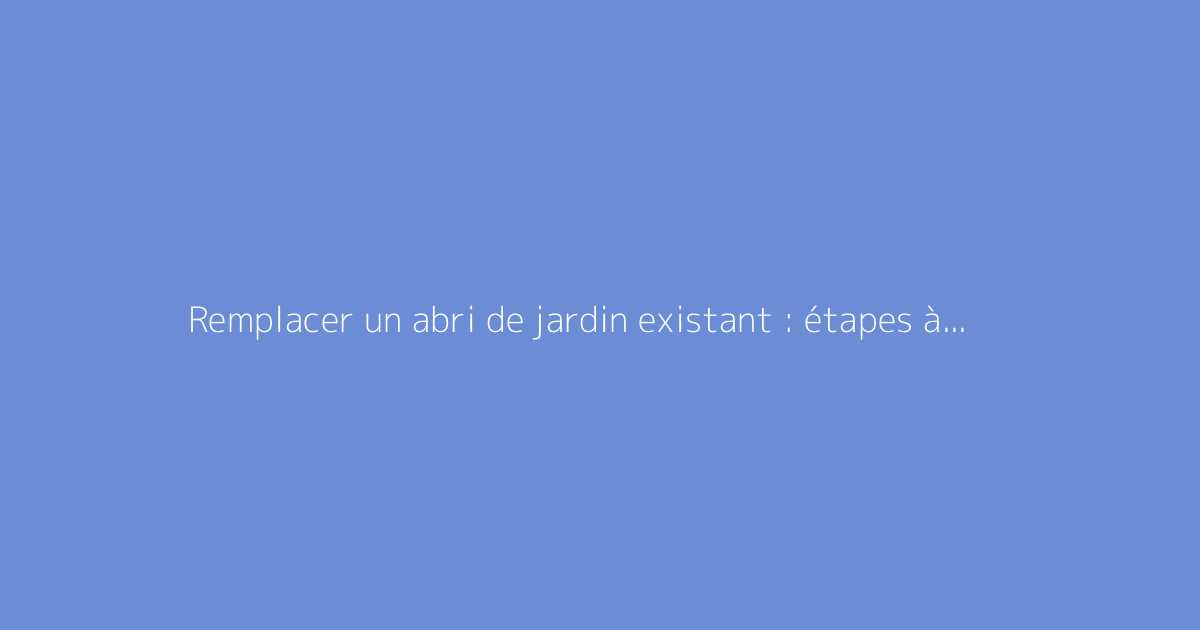 Remplacer un abri de jardin existant : étapes à suivre et conseils